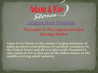 Adam & Eve Stores is the nation's largest marketer of
adult products with millions of satisfied customers in
the United States and all over the world. Founded in
1970, Adam & Eve is also one of the oldest names in the
rapidly evolving adult industry.
The Leader In The Lingerie and Adult
Boutique Market
 