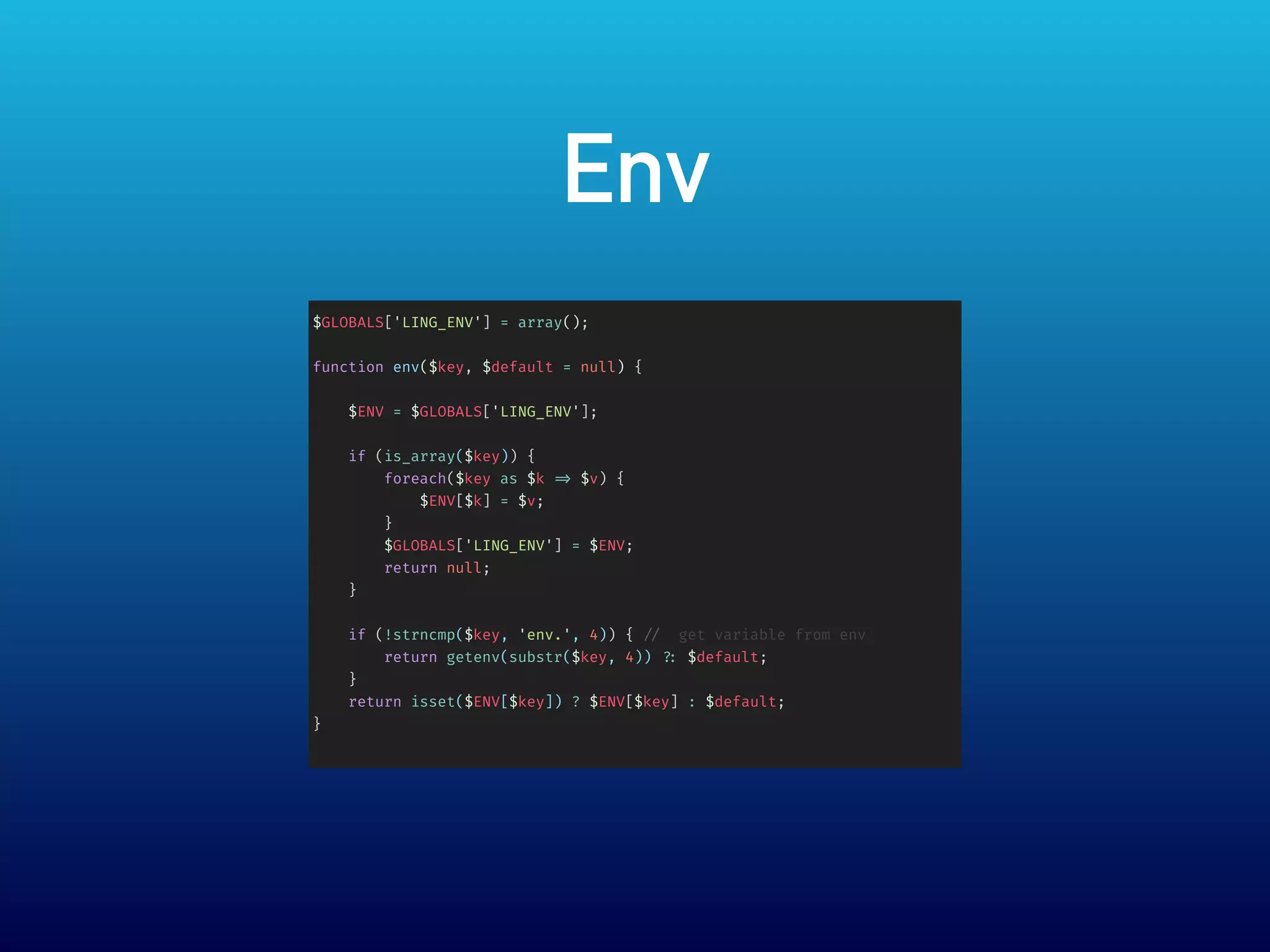 Env
$GLOBALS['LING_ENV'] = array();
function env($key, $default = null) {
$ENV = $GLOBALS['LING_ENV'];
if (is_array($key)) {
foreach($key as $k => $v) {
$ENV[$k] = $v;
}
$GLOBALS['LING_ENV'] = $ENV;
return null;
}
if (!strncmp($key, 'env.', 4)) { // get variable from env
return getenv(substr($key, 4)) ?: $default;
}
return isset($ENV[$key]) ? $ENV[$key] : $default;
}
 