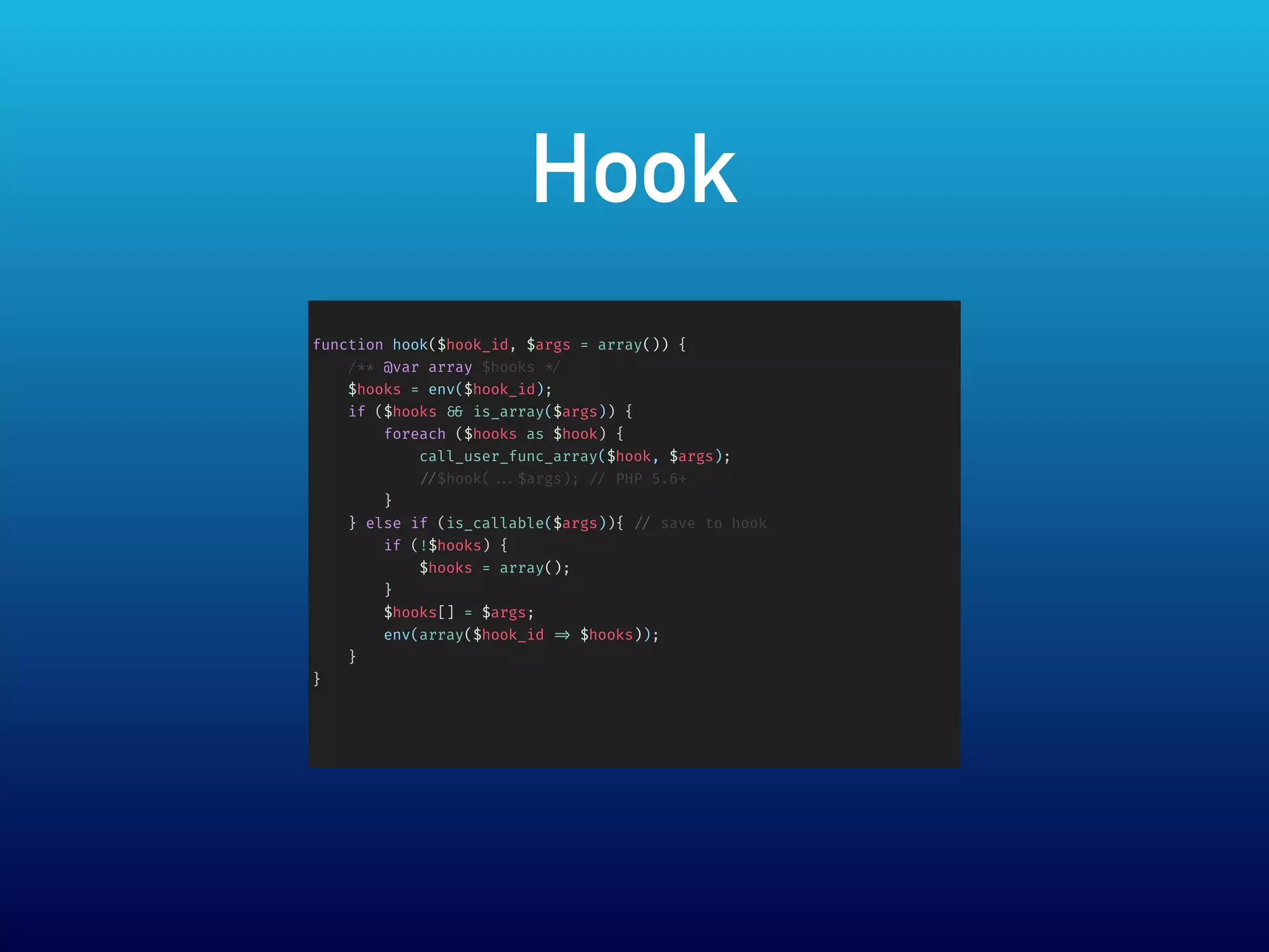 Hook
function hook($hook_id, $args = array()) {
/** @var array $hooks */
$hooks = env($hook_id);
if ($hooks && is_array($args)) {
foreach ($hooks as $hook) {
call_user_func_array($hook, $args);
//$hook( ...$args); // PHP 5.6+
}
} else if (is_callable($args)){ // save to hook
if (!$hooks) {
$hooks = array();
}
$hooks[] = $args;
env(array($hook_id => $hooks));
}
}
 