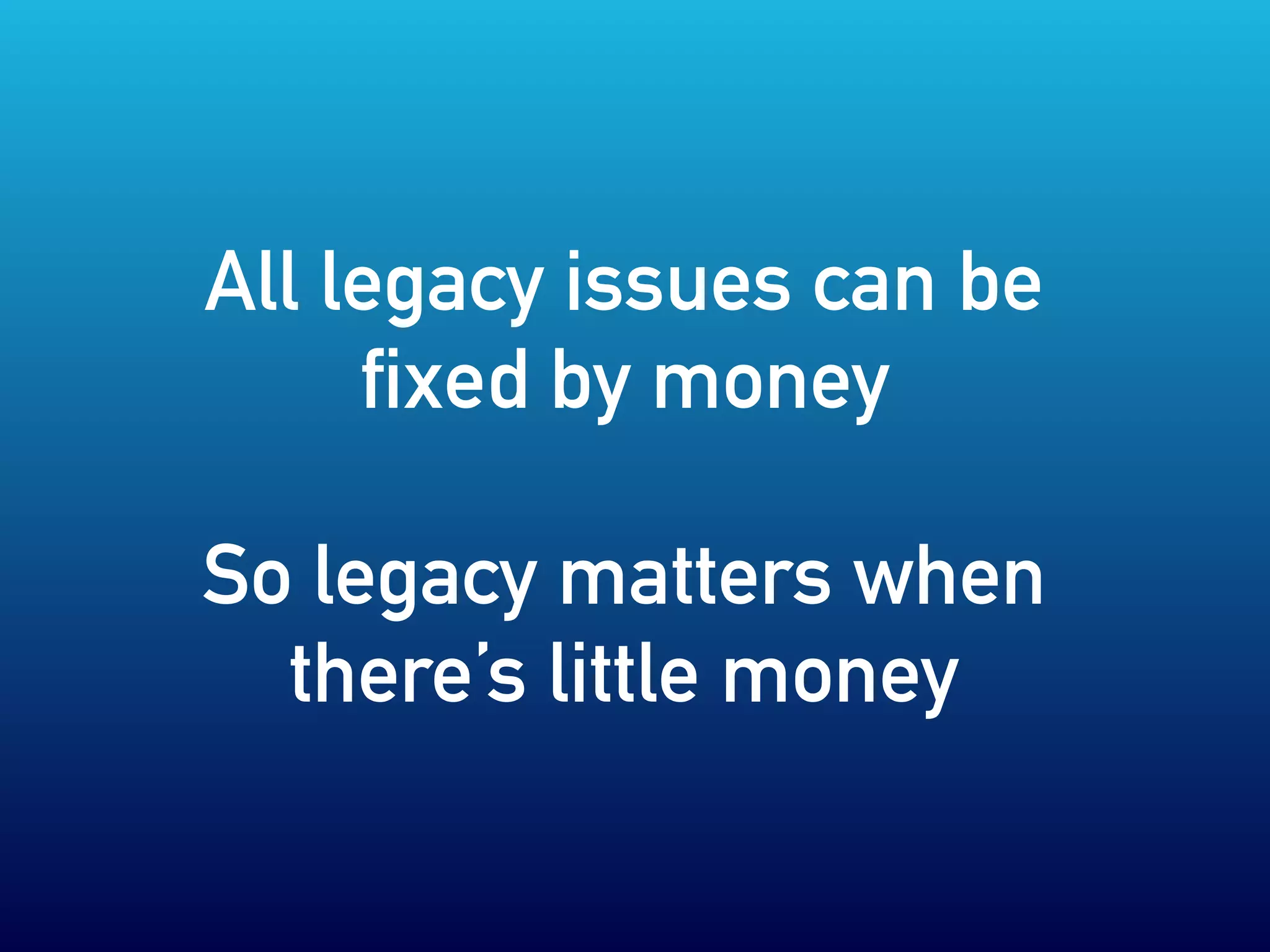 All legacy issues can be
fixed by money
So legacy matters when
there’s little money
 
