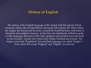 History of English
The history of the English language really started with the arrival of three
Germanic tribes who invaded Britain during the 5th century AD. These tribes,
the Angles, the Saxons and the Jutes, crossed the North Sea from what today is
Denmark and northern Germany. At that time the inhabitants of Britain spoke
a Celtic language. But most of the Celtic speakers were pushed west and north
by the invaders - mainly into what is now Wales, Scotland and Ireland. The
Angles came from "Englaland" [sic] and their language was called "Englisc" -
from which the words "England" and "English" are derived.
 
