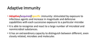 Adaptive Immunity
• Adaptive/acquired/specific immunity: stimulated by exposure to
infectious agents and increase in magnitude and defensive
capabilities with each successive exposure to a particular microbe
• It is able to recognize and react to a large number of microbial and
nonmicrobial substances.
• It has an extraordinary capacity to distinguish between different, even
closely related, microbes and molecules
 