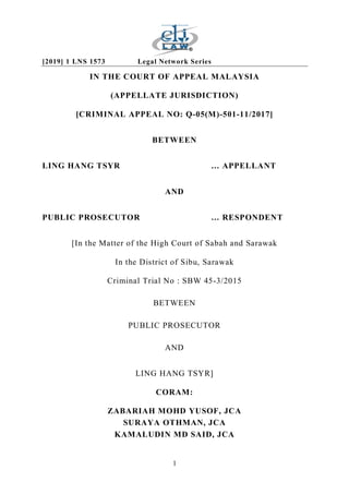 [2019] 1 LNS 1573 Legal Network Series
1
IN THE COURT OF APPEAL MALAYSIA
(APPELLATE JURISDICTION)
[CRIMINAL APPEAL NO: Q-05(M)-501-11/2017]
BETWEEN
LING HANG TSYR … APPELLANT
AND
PUBLIC PROSECUTOR … RESPONDENT
[In the Matter of the High Court of Sabah and Sarawak
In the District of Sibu, Sarawak
Criminal Trial No : SBW 45-3/2015
BETWEEN
PUBLIC PROSECUTOR
AND
LING HANG TSYR]
CORAM:
ZABARIAH MOHD YUSOF, JCA
SURAYA OTHMAN, JCA
KAMALUDIN MD SAID, JCA
 