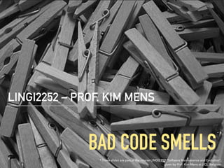 BAD CODE SMELLS
LINGI2252 – PROF. KIM MENS
* These slides are part of the course LINGI2252 “Software Maintenance and Evolution”,
given by Prof. Kim Mens at UCL, Belgium
*
 