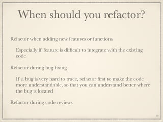 When should you refactor?
Refactor when adding new features or functions
Especially if feature is difﬁcult to integrate with the existing
code
Refactor during bug ﬁxing
If a bug is very hard to trace, refactor ﬁrst to make the code
more understandable, so that you can understand better where
the bug is located
Refactor during code reviews
10
 