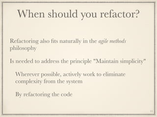 When should you refactor?
Refactoring also ﬁts naturally in the agile methods
philosophy
Is needed to address the principle "Maintain simplicity"
Wherever possible, actively work to eliminate
complexity from the system
By refactoring the code
11
 