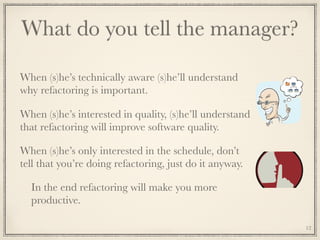 What do you tell the manager?
When (s)he’s technically aware (s)he’ll understand
why refactoring is important.
When (s)he’s interested in quality, (s)he’ll understand
that refactoring will improve software quality.
When (s)he’s only interested in the schedule, don’t
tell that you’re doing refactoring, just do it anyway.
In the end refactoring will make you more
productive.
12
 
