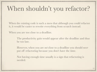 When shouldn’t you refactor?
When the existing code is such a mess that although you could refactor
it, it would be easier to rewrite everything from scratch instead.
When you are too close to a deadline.
The productivity gain would appear after the deadline and thus
be too late.
However, when you are not close to a deadline you should never
put off refactoring because you don’t have the time.
Not having enough time usually is a sign that refactoring is
needed.
13
 