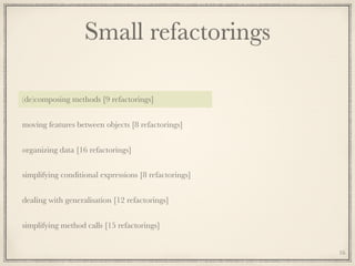 Small refactorings
(de)composing methods [9 refactorings]
moving features between objects [8 refactorings]
organizing data [16 refactorings]
simplifying conditional expressions [8 refactorings]
dealing with generalisation [12 refactorings]
simplifying method calls [15 refactorings]
16
 