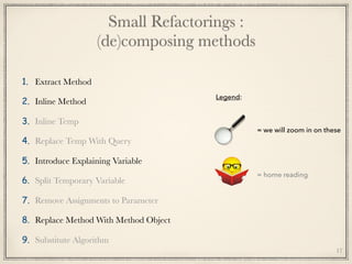 Small Refactorings : 
(de)composing methods
1. Extract Method
2. Inline Method
3. Inline Temp
4. Replace Temp With Query
5. Introduce Explaining Variable
6. Split Temporary Variable
7. Remove Assignments to Parameter
8. Replace Method With Method Object
9. Substitute Algorithm
17
= we will zoom in on these
= home reading
Legend:
 