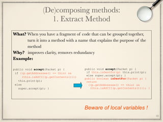 (De)composing methods: 
1. Extract Method
18
What? When you have a fragment of code that can be grouped together,
turn it into a method with a name that explains the purpose of the
method
Why? improves clarity, removes redundancy
Example:
public void accept(Packet p) { 
if ((p.getAddressee() == this) && 
(this.isASCII(p.getContents()))) 
this.print(p); 
else 
super.accept(p); }
public void accept(Packet p) {
if this.isDestFor(p) this.print(p);
else super.accept(p); }
public boolean isDestFor(Packet p) {
return
((p.getAddressee() == this) &&
(this.isASCII(p.getContents()))); }
Beware of local variables !
 