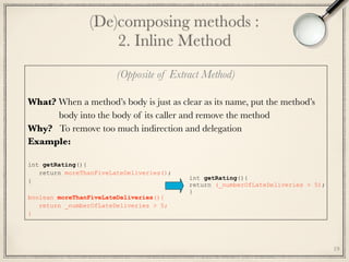 (Opposite of Extract Method)
 
What? When a method’s body is just as clear as its name, put the method’s
body into the body of its caller and remove the method
Why? To remove too much indirection and delegation
Example:
int getRating(){
return moreThanFiveLateDeliveries();
} 
boolean moreThanFiveLateDeliveries(){
return _numberOfLateDeliveries > 5;
}
(De)composing methods : 
2. Inline Method
19
int getRating(){
return (_numberOfLateDeliveries > 5);
}
 