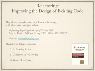 Refactoring: 
Improving the Design of Existing Code
One of the best references on software refactoring, 
with illustrative examples in Java:
Refactoring: Improving the Design of Existing Code. 
Martin Fowler. Addison Wesley, 2000. ISBN: 0201485672
See also www.refactoring.com
Overview of this presentation
A. Refactoring basics
B. Categories of refactoring
C. Words of warning
2
 