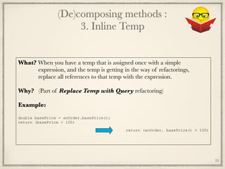 (De)composing methods : 
3. Inline Temp
20
What? When you have a temp that is assigned once with a simple
expression, and the temp is getting in the way of refactorings, 
replace all references to that temp with the expression. 
Why? (Part of Replace Temp with Query refactoring)
 
Example:
	
return (anOrder. basePrice() > 100)
double basePrice = anOrder.basePrice();
return (basePrice > 100)
 