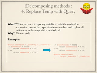 (De)composing methods : 
4. Replace Temp with Query
21
What? When you use a temporary variable to hold the result of an
expression, extract the expression into a method and replace all 
references to the temp with a method call
Why? Cleaner code
Example:
	
double basePrice = _quantity * _itemPrice;
if (basePrice > 1000)
return basePrice * 0.95;
else
return basePrice * 0.98;
if (basePrice() > 1000)
return basePrice() * 0.95;
else
return basePrice() * 0.98;
…
double basePrice(){
return _quantity * _itemPrice;
}
 