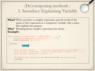 (De)composing methods : 
5. Introduce Explaining Variable
22
What? When you have a complex expression, put the result of the 
(parts of the) expression in a temporary variable with a name
that explains the purpose
Why? Breaking down complex expressions for clarity
Example:
if ( (platform.toUpperCase().indexOf(“MAC”) > -1) &&
(browser.toUpperCase().indexOf(“IE”) > -1) &&
wasInitialized() && resize > 0 )
{
//ACTION
}
final boolean isMacOs = platform.toUpperCase().indexOf(“MAC”) > -1;
final boolean isIEBrowser = browser.toUpperCase().indexOf(“IE”) > -1;
final boolean wasResized = resize > 0;
if (isMacOs && isIEBrowser && wasInitialized() && wasResized){
//ACTION
}
 