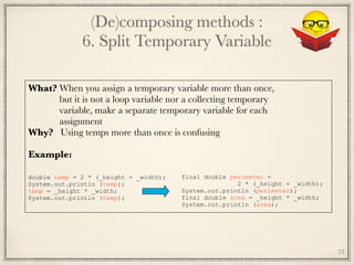 (De)composing methods : 
6. Split Temporary Variable
23
What? When you assign a temporary variable more than once,
	 but it is not a loop variable nor a collecting temporary
	 variable, make a separate temporary variable for each
	 assignment
Why? Using temps more than once is confusing
Example:
	
double temp = 2 * (_height + _width);
System.out.println (temp);
temp = _height * _width;
System.out.println (temp);
final double perimeter =
2 * (_height + _width);
System.out.println (perimeter);
final double area = _height * _width;
System.out.println (area);
 