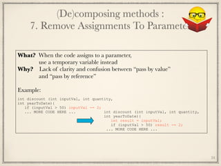 (De)composing methods : 
7. Remove Assignments To Parameter
24
What? When the code assigns to a parameter,
use a temporary variable instead
Why? Lack of clarity and confusion between “pass by value”
and “pass by reference”
 
Example:
	
int discount (int inputVal, int quantity,
int yearToDate){
if (inputVal > 50) inputVal -= 2;
... MORE CODE HERE ... int discount (int inputVal, int quantity,
int yearToDate){
int result = inputVal;
if (inputVal > 50) result -= 2;
... MORE CODE HERE ...
 