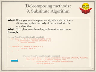 (De)composing methods : 
9. Substitute Algorithm
26
What? When you want to replace an algorithm with a clearer
alternative, replace the body of the method with the
new algorithm
Why? To replace complicated algorithms with clearer ones
Example:
	
String foundPerson(String[] people){
for (int i = 0; i < people.length; i++){
if (people[i]. equals (“John”) ) {
return “John”;
}
if (people[i]. equals (“Jack”) ) {
return “Jack”;
}
}
}
String foundPerson(String[] people){
List candidates = Array.asList(new String[] {“John”, “Jack”})
for (int i = 0; i < people.length; i++)
if (candidates[i]. contains (people[i]))
return people[i];
}
 