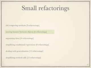Small refactorings
(de)composing methods [9 refactorings]
moving features between objects [8 refactorings]
organizing data [16 refactorings]
simplifying conditional expressions [8 refactorings]
dealing with generalisation [12 refactorings]
simplifying method calls [15 refactorings]
27
 