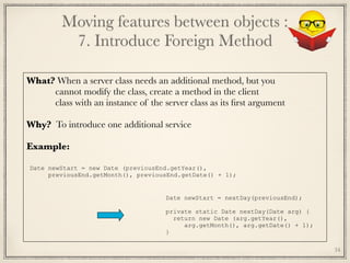 What? When a server class needs an additional method, but you
cannot modify the class, create a method in the client
class with an instance of the server class as its ﬁrst argument
Why? To introduce one additional service
Example:	
Date newStart = new Date (previousEnd.getYear(),
previousEnd.getMonth(), previousEnd.getDate() + 1);
Date newStart = nextDay(previousEnd);
private static Date nextDay(Date arg) {
return new Date (arg.getYear(),
arg.getMonth(), arg.getDate() + 1);
}
Moving features between objects : 
7. Introduce Foreign Method
34
 