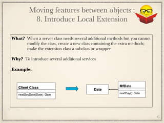 What? When a server class needs several additional methods but you cannot 
modify the class, create a new class containing the extra methods;
make the extension class a subclass or wrapper
Why? To introduce several additional services
Example:	
Client Class
nextDayDate(Date): Date
MfDate
nextDay(): Date
Date
Moving features between objects : 
8. Introduce Local Extension
35
 