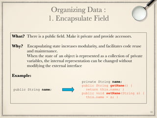 38
Organizing Data : 
1. Encapsulate Field
private String name; 
public String getName() { 
return this.name; } 
public void setName(String s) { 
this.name = s; }
public String name;
What? There is a public ﬁeld. Make it private and provide accessors.
Why? Encapsulating state increases modularity, and facilitates code reuse 
and maintenance.
When the state of an object is represented as a collection of private 
variables, the internal representation can be changed without
modifying the external interface
Example:	
 