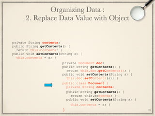 39
private Document doc; 
public String getContents() { 
return this.doc.getContents(); } 
public void setContents(String s) { 
this.doc.setContents(s); }
public class Document { 
private String contents;
public String getContents() {
return this.contents; }
public void setContents(String s) { 
this.contents = s; } 
}
private String contents;
public String getContents() {
return this.contents; }
public void setContents(String s) {
this.contents = s; }
Organizing Data : 
2. Replace Data Value with Object
 
