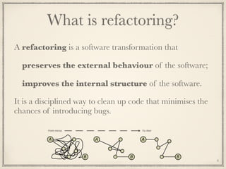 What is refactoring?
A refactoring is a software transformation that
preserves the external behaviour of the software;
improves the internal structure of the software.
It is a disciplined way to clean up code that minimises the
chances of introducing bugs.
4
 