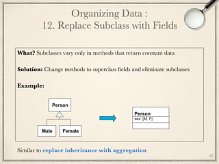 42
Organizing Data : 
12. Replace Subclass with Fields
What? Subclasses vary only in methods that return constant data
Solution: Change methods to superclass ﬁelds and eliminate subclasses
Example:
	
Person
sex: [M, F]
Person
Male Female
Similar to replace inheritance with aggregation
 
