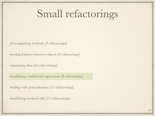 Small refactorings
(de)composing methods [9 refactorings]
moving features between objects [8 refactorings]
organizing data [16 refactorings]
simplifying conditional expressions [8 refactorings]
dealing with generalisation [12 refactorings]
simplifying method calls [15 refactorings]
43
 