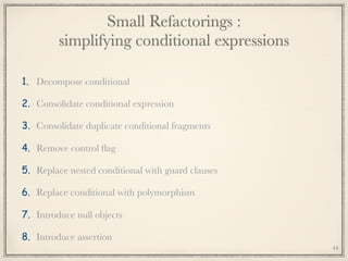 Small Refactorings : 
simplifying conditional expressions
1. Decompose conditional
2. Consolidate conditional expression
3. Consolidate duplicate conditional fragments
4. Remove control ﬂag
5. Replace nested conditional with guard clauses
6. Replace conditional with polymorphism
7. Introduce null objects
8. Introduce assertion
44
 