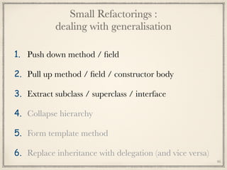 Small Refactorings : 
dealing with generalisation
1. Push down method / ﬁeld
2. Pull up method / ﬁeld / constructor body
3. Extract subclass / superclass / interface
4. Collapse hierarchy
5. Form template method
6. Replace inheritance with delegation (and vice versa)
46
 