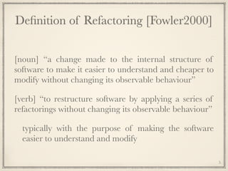 Deﬁnition of Refactoring [Fowler2000]
[noun] “a change made to the internal structure of
software to make it easier to understand and cheaper to
modify without changing its observable behaviour”
[verb] “to restructure software by applying a series of
refactorings without changing its observable behaviour”
typically with the purpose of making the software
easier to understand and modify
5
 