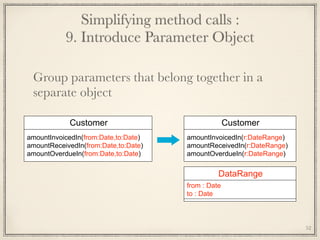 Simplifying method calls : 
9. Introduce Parameter Object
Group parameters that belong together in a
separate object
Customer
amountInvoicedIn(from:Date,to:Date)
amountReceivedIn(from:Date,to:Date)
amountOverdueIn(from:Date,to:Date)
Customer
amountInvoicedIn(r:DateRange)
amountReceivedIn(r:DateRange)
amountOverdueIn(r:DateRange)
DataRange
from : Date
to : Date
52
 