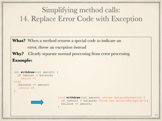 Simplifying method calls: 
14. Replace Error Code with Exception
What? When a method returns a special code to indicate an
	 error, throw an exception instead
Why? Clearly separate normal processing from error processing
Example:
	
int withdraw(int amount) {
if (amount > balance)
return -1
else
{balance -= amount;
return 0}
}
void withdraw(int amount) throws BalanceException {
if (amount > balance) throw new BalanceException();
balance -= amount;
}
53
 