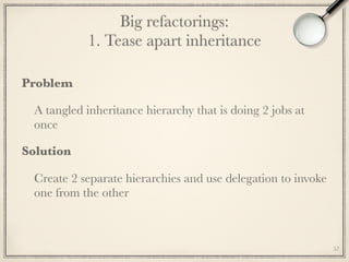 Big refactorings: 
1. Tease apart inheritance
Problem
A tangled inheritance hierarchy that is doing 2 jobs at
once
Solution
Create 2 separate hierarchies and use delegation to invoke
one from the other
57
 