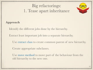 Big refactorings: 
1. Tease apart inheritance
Approach
Identify the different jobs done by the hierarchy.
Extract least important job into a separate hierarchy.
Use extract class to create common parent of new hierarchy.
Create appropriate subclasses.
Use move method to move part of the behaviour from the
old hierarchy to the new one.
58
 