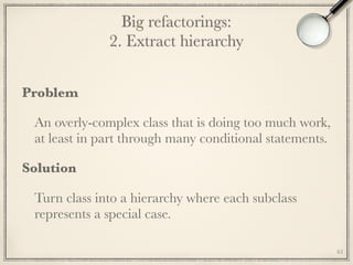 Big refactorings: 
2. Extract hierarchy
Problem
An overly-complex class that is doing too much work,
at least in part through many conditional statements.
Solution
Turn class into a hierarchy where each subclass
represents a special case.
61
 