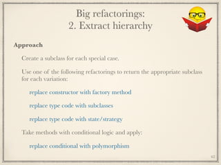 Big refactorings: 
2. Extract hierarchy
Approach
Create a subclass for each special case.
Use one of the following refactorings to return the appropriate subclass
for each variation:
replace constructor with factory method
replace type code with subclasses
replace type code with state/strategy
Take methods with conditional logic and apply:
replace conditional with polymorphism
62
 