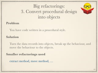 Big refactorings: 
3. Convert procedural design 
into objects
Problem
You have code written in a procedural style.
Solution
Turn the data records into objects, break up the behaviour, and
move the behaviour to the objects.
Smaller refactorings used
extract method, move method, …
64
 