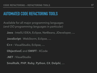 CODE REFACTORING – REFACTORING TOOLS
AUTOMATED CODE REFACTORING TOOLS
Available for all major programming languages 
(and OO programming languages in particular)
Java : IntelliJ IDEA, Eclipse, NetBeans, JDeveloper, …
JavaScript : WebStorm, Eclipse, …
C++ : VisualStudio, Eclipse, …
ObjectiveC and SWIFT : XCode
.NET : VisualStudio
Smalltalk, PHP, Ruby, Python, C#, Delphi, …
67
 