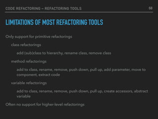 CODE REFACTORING – REFACTORING TOOLS
LIMITATIONS OF MOST REFACTORING TOOLS
Only support for primitive refactorings
class refactorings
add (sub)class to hierarchy, rename class, remove class
method refactorings
add to class, rename, remove, push down, pull up, add parameter, move to
component, extract code
variable refactorings
add to class, rename, remove, push down, pull up, create accessors, abstract
variable
Often no support for higher-level refactorings
68
 