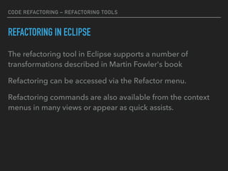CODE REFACTORING – REFACTORING TOOLS
REFACTORING IN ECLIPSE
The refactoring tool in Eclipse supports a number of
transformations described in Martin Fowler's book
Refactoring can be accessed via the Refactor menu.
Refactoring commands are also available from the context
menus in many views or appear as quick assists.
 