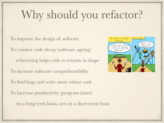 Why should you refactor?
To improve the design of software
To counter code decay (software ageing)
refactoring helps code to remain in shape
To increase software comprehensibility
To ﬁnd bugs and write more robust code
To increase productivity (program faster)
on a long term basis, not on a short term basis
7
 