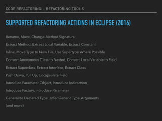 CODE REFACTORING – REFACTORING TOOLS
SUPPORTED REFACTORING ACTIONS IN ECLIPSE (2016)
Rename, Move, Change Method Signature
Extract Method, Extract Local Variable, Extract Constant
Inline, Move Type to New File, Use Supertype Where Possible
Convert Anonymous Class to Nested, Convert Local Variable to Field
Extract Superclass, Extract Interface, Extract Class
Push Down, Pull Up, Encapsulate Field
Introduce Parameter Object, Introduce Indirection
Introduce Factory, Introduce Parameter
Generalize Declared Type , Infer Generic Type Arguments
(and more)
 