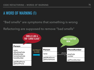 CODE REFACTORING – WORDS OF WARNING
A WORD OF WARNING (1)
“Bad smells” are symptoms that something is wrong
Refactoring are supposed to remove “bad smells”
PhoneNumber
areaCode
number
getPhoneNumber
1
Person
name
officeAreaCode
officeNumber
homeAreaCode
homeNumber
getOfficePhone
getHomPhone
Person
name
getOfficePhone
getHomePhone
phone
1
EXTRACT 
CLASS
SMELLS LIKE A
TOO “LARGE CLASS” SMELLS BETTER
NOW…
76
 