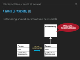 CODE REFACTORING – WORDS OF WARNING
A WORD OF WARNING (1)
Refactoring should not introduce new smells
HumanBeing
Person
name
getOfficePhone
getHomePhone
EXTRACT 
SUPERCLASS
Person
name
getOfficePhone
getHomePhone
SMELLS LIKE A
TOO ABSTRACT CLASS
77
 