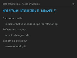 CODE REFACTORING – WORDS OF WARNING
NEXT SESSION: INTRODUCTION TO “BAD SMELLS”
Bad code smells
indicate that your code is ripe for refactoring
Refactoring is about
how to change code
Bad smells are about
when to modify it
78
 