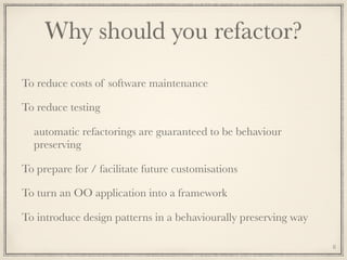 Why should you refactor?
To reduce costs of software maintenance
To reduce testing
automatic refactorings are guaranteed to be behaviour
preserving
To prepare for / facilitate future customisations
To turn an OO application into a framework
To introduce design patterns in a behaviourally preserving way
8
 